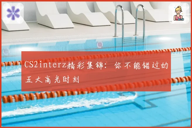 CS2interz精彩集锦:你不能错过的五大高光时刻