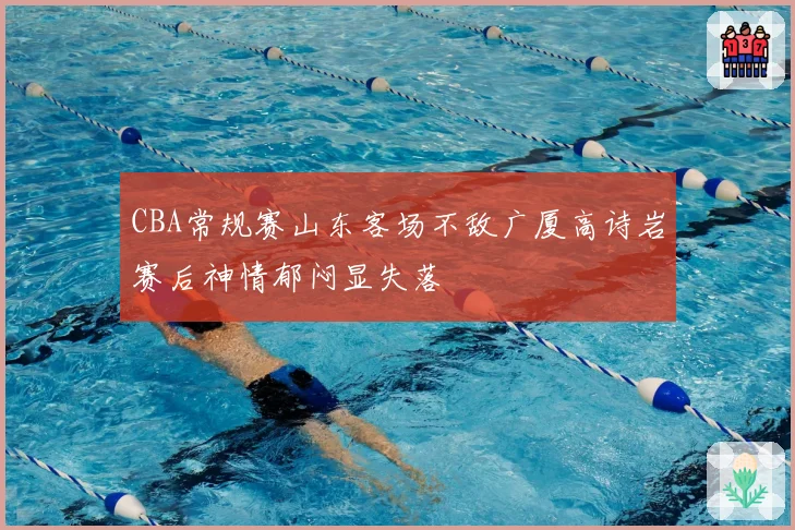 CBA常规赛山东客场不敌广厦高诗岩赛后神情郁闷显失落