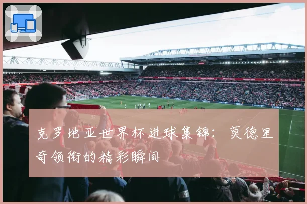克罗地亚世界杯进球集锦：莫德里奇领衔的精彩瞬间