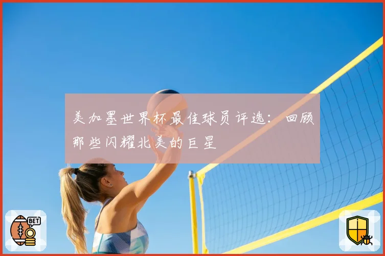 美加墨世界杯最佳球员评选:回顾那些闪耀北美的巨星