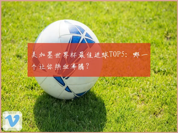 美加墨世界杯最佳进球TOP5：哪一个让你热血沸腾？