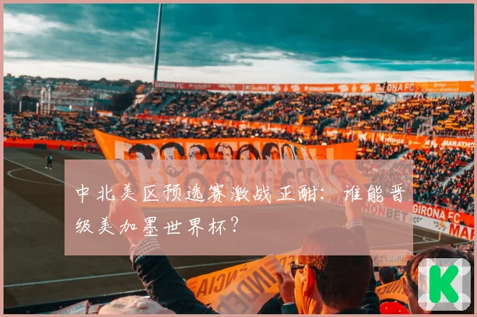 中北美区预选赛激战正酣:谁能晋级美加墨世界杯?