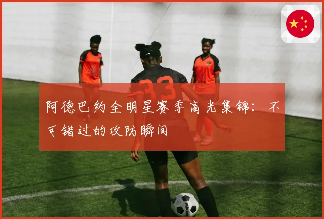 阿德巴约全明星赛季高光集锦:不可错过的攻防瞬间