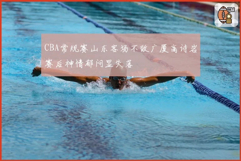 CBA常规赛山东客场不敌广厦高诗岩赛后神情郁闷显失落