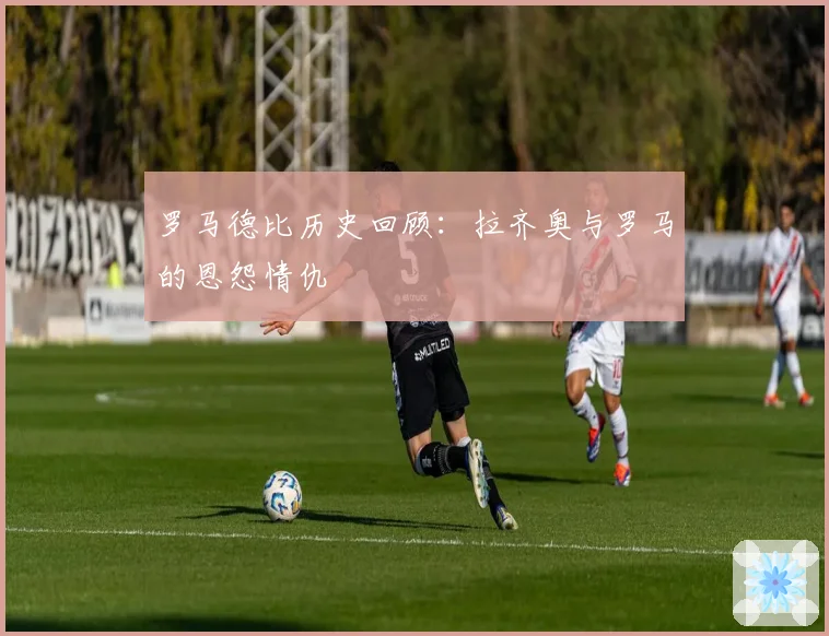 罗马德比历史回顾:拉齐奥与罗马的恩怨情仇