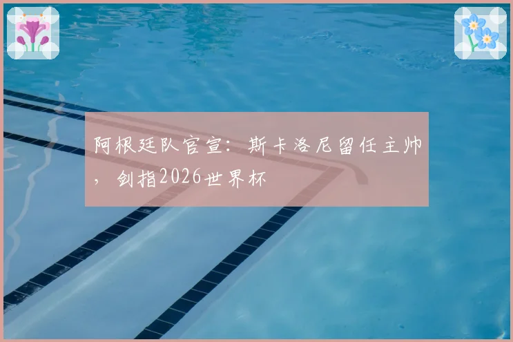阿根廷队官宣：斯卡洛尼留任主帅，剑指2026世界杯