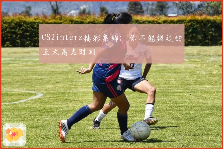 CS2interz精彩集锦:你不能错过的五大高光时刻
