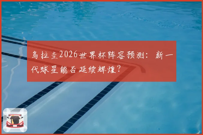 乌拉圭2026世界杯阵容预测：新一代球星能否延续辉煌？