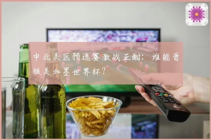 中北美区预选赛激战正酣:谁能晋级美加墨世界杯?