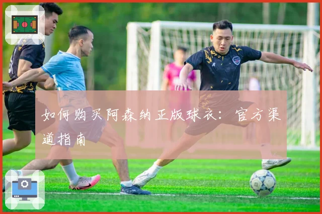 如何购买阿森纳正版球衣：官方渠道指南