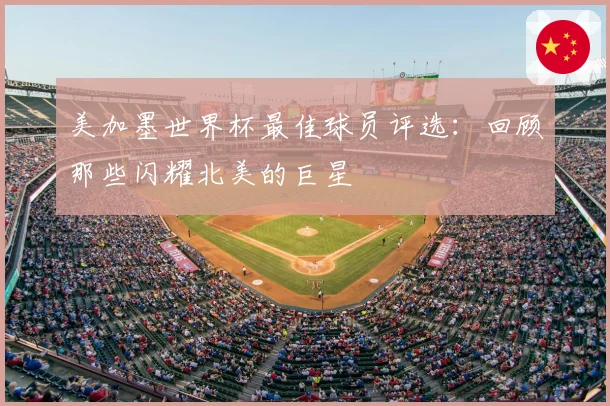 美加墨世界杯最佳球员评选：回顾那些闪耀北美的巨星