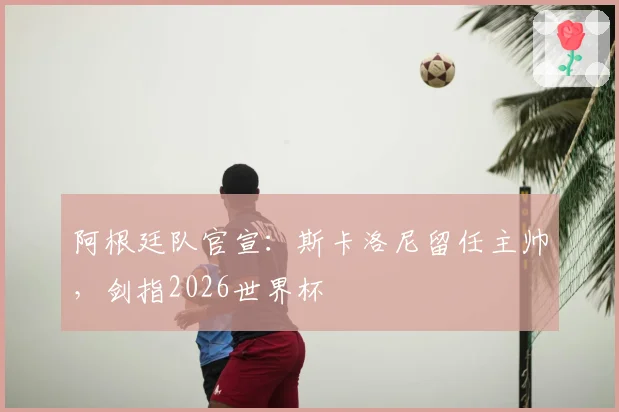 阿根廷队官宣：斯卡洛尼留任主帅，剑指2026世界杯